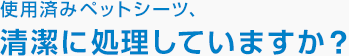 使用済みペットシーツ、清潔に処理していますか？